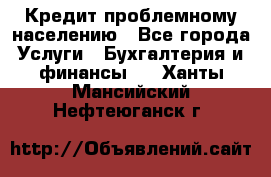 Кредит проблемному населению - Все города Услуги » Бухгалтерия и финансы   . Ханты-Мансийский,Нефтеюганск г.